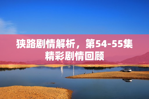 狭路剧情解析，第54-55集精彩剧情回顾