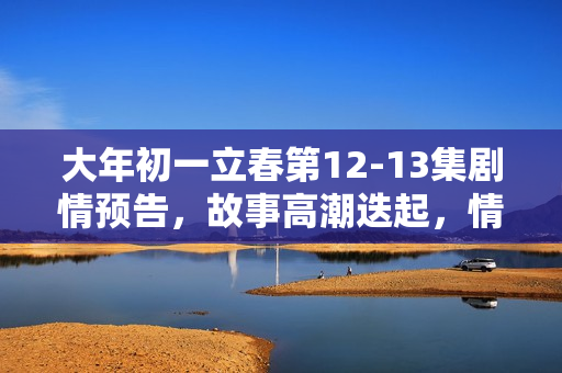大年初一立春第12-13集剧情预告,故事高潮迭起,情感纠葛引人关注 大年初一立春第12-13集剧情预告,故事高潮迭起,情感纠葛引人关注