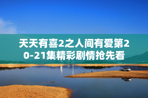 天天有喜2之人间有爱第20-21集精彩剧情抢先看