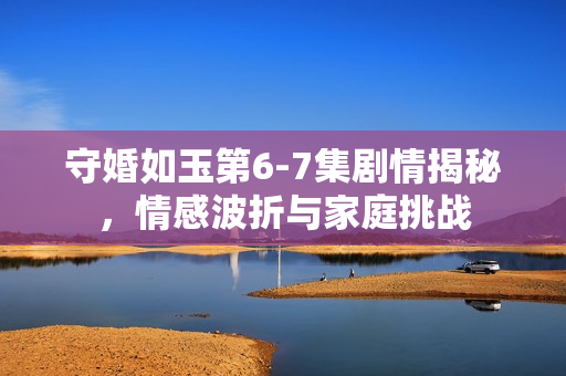 守婚如玉第6-7集剧情揭秘，情感波折与家庭挑战