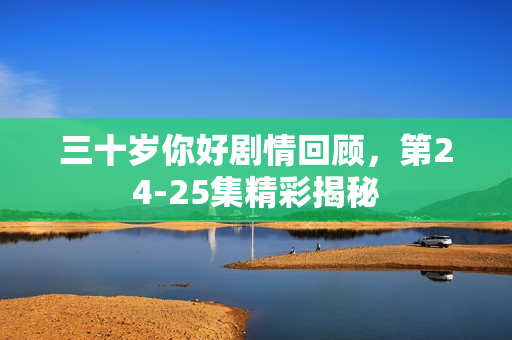 三十岁你好剧情回顾，第24-25集精彩揭秘