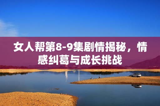 女人帮第8-9集剧情揭秘，情感纠葛与成长挑战