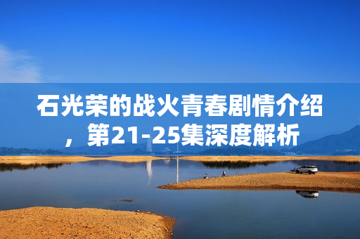 石光荣的战火青春剧情介绍，第21-25集深度解析