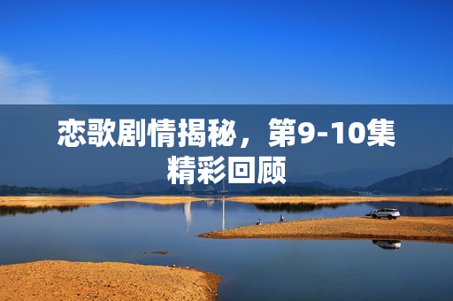 恋歌剧情揭秘,第9-10集精彩回顾 恋歌剧情揭秘,第9-10集精彩回顾