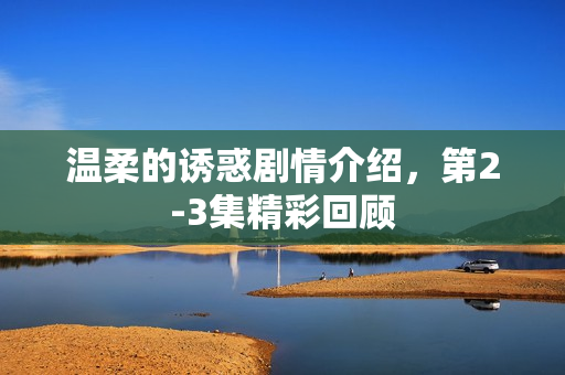 温柔的诱惑剧情介绍，第2-3集精彩回顾