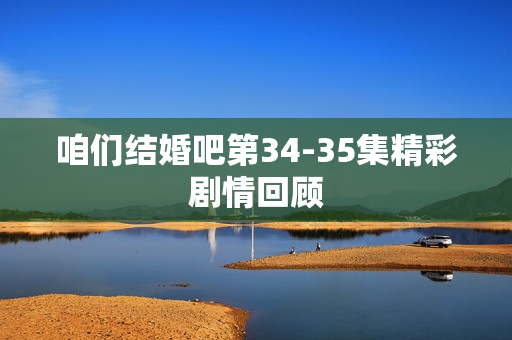 咱们结婚吧第34-35集精彩剧情回顾