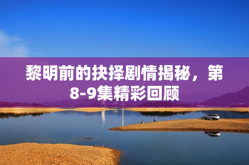 黎明前的抉择剧情揭秘，第8-9集精彩回顾