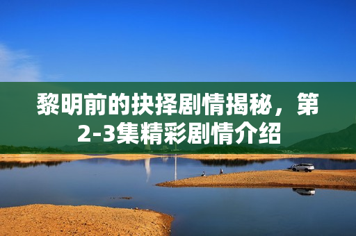 黎明前的抉择剧情揭秘，第2-3集精彩剧情介绍