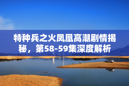 特种兵之火凤凰高潮剧情揭秘，第58-59集深度解析