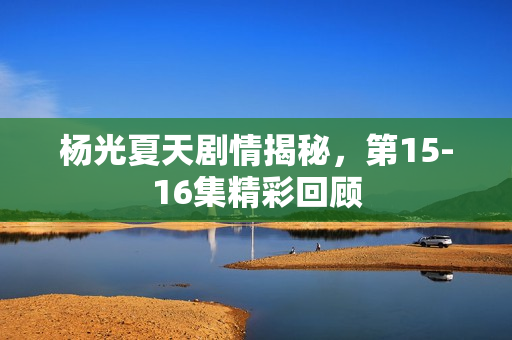 杨光夏天剧情揭秘,第15-16集精彩回顾 杨光夏天剧情揭秘,第15-16集精彩回顾