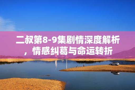 二叔第8-9集剧情深度解析，情感纠葛与命运转折