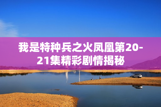 我是特种兵之火凤凰第20-21集精彩剧情揭秘