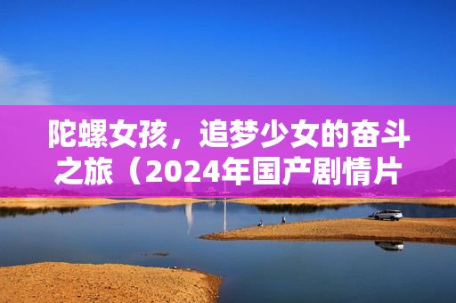 陀螺女孩，追梦少女的奋斗之旅（2024年国产剧情片）