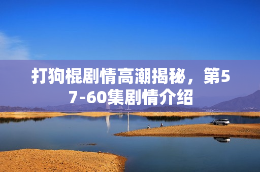 打狗棍剧情高潮揭秘，第57-60集剧情介绍