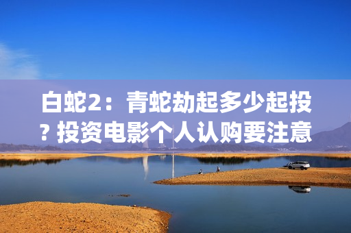 白蛇2：青蛇劫起多少起投? 投资电影个人认购要注意什么？(白蛇2:青蛇劫起免费观看全集高清)