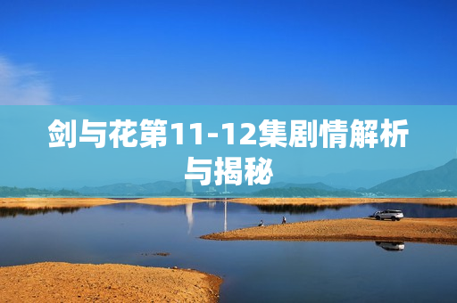 剑与花第11-12集剧情解析与揭秘