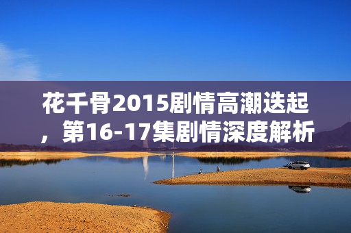花千骨2015剧情高潮迭起，第16-17集剧情深度解析