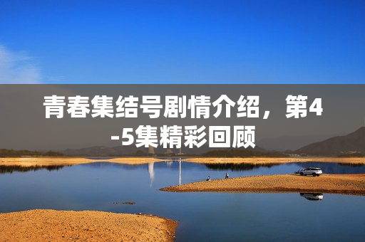 青春集结号剧情介绍，第4-5集精彩回顾