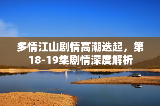 多情江山剧情高潮迭起，第18-19集剧情深度解析