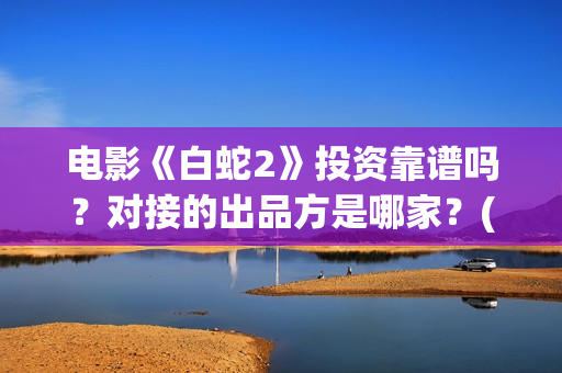 电影《白蛇2》投资靠谱吗？对接的出品方是哪家？(电影白蛇2:青蛇劫起)