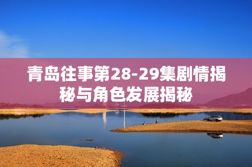 青岛往事第28-29集剧情揭秘与角色发展揭秘