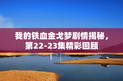 我的铁血金戈梦剧情揭秘，第22-23集精彩回顾