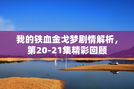 我的铁血金戈梦剧情解析，第20-21集精彩回顾