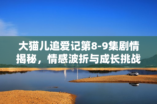 大猫儿追爱记第8-9集剧情揭秘，情感波折与成长挑战