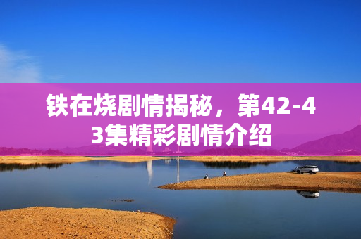 铁在烧剧情揭秘，第42-43集精彩剧情介绍