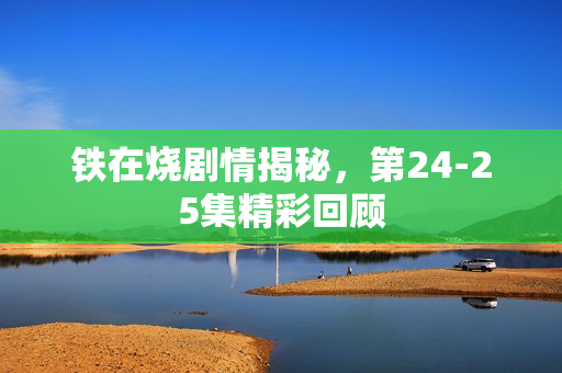 铁在烧剧情揭秘,第24-25集精彩回顾 铁在烧剧情揭秘,第24-25集精彩回顾