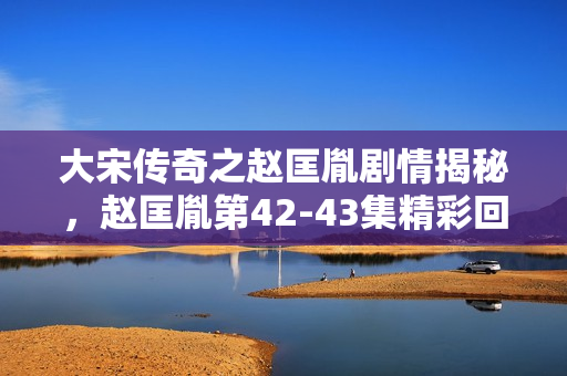 大宋传奇之赵匡胤剧情揭秘，赵匡胤第42-43集精彩回顾