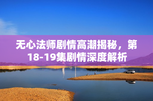 无心法师剧情高潮揭秘，第18-19集剧情深度解析