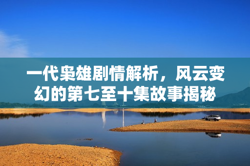 一代枭雄剧情解析，风云变幻的第七至十集故事揭秘