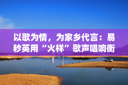 以歌为情，为家乡代言：易秒英用“火样”歌声唱响衡阳新韵(以歌为名)
