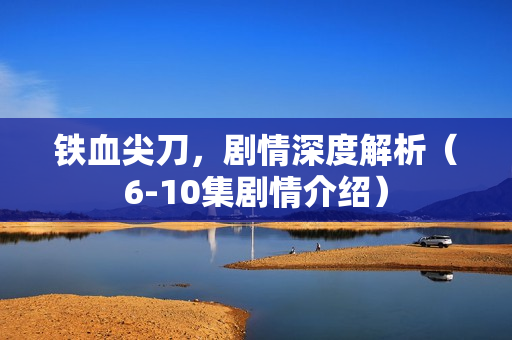 铁血尖刀，剧情深度解析（6-10集剧情介绍）