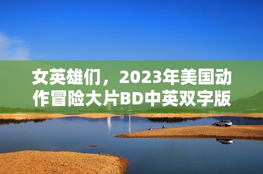女英雄们，2023年美国动作冒险大片BD中英双字版来袭