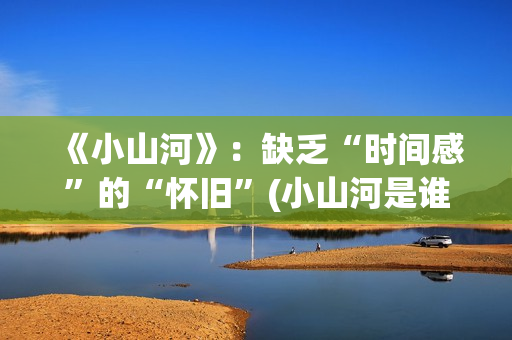 《小山河》：缺乏“时间感”的“怀旧”(小山河是谁唱的)