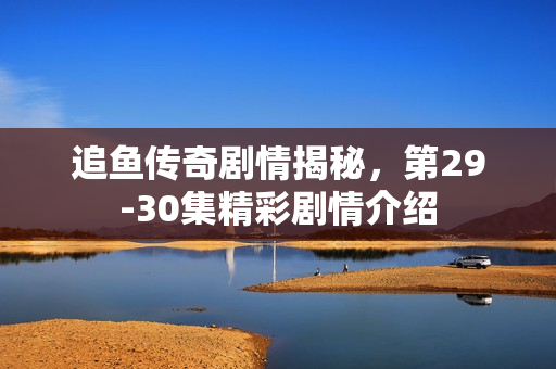 追鱼传奇剧情揭秘，第29-30集精彩剧情介绍