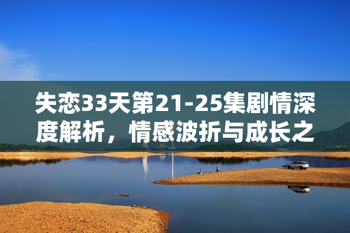失恋33天第21-25集剧情深度解析,情感波折与成长之路 失恋33天第21-25集剧情深度解析,情感波折与成长之路