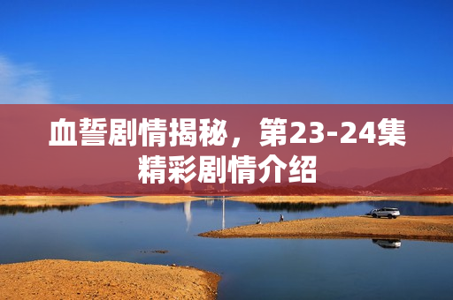 血誓剧情揭秘，第23-24集精彩剧情介绍