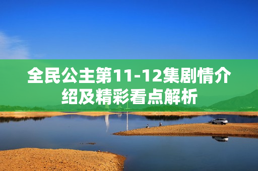 全民公主第11-12集剧情介绍及精彩看点解析