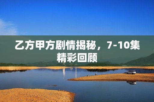 乙方甲方剧情揭秘，7-10集精彩回顾