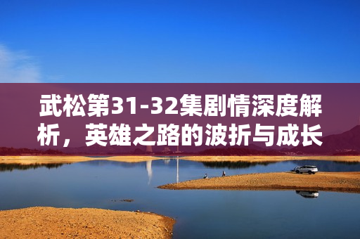 武松第31-32集剧情深度解析,英雄之路的波折与成长 武松第31-32集剧情深度解析,英雄之路的波折与成长