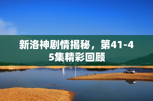 新洛神剧情揭秘,第41-45集精彩回顾 新洛神剧情揭秘,第41-45集精彩回顾
