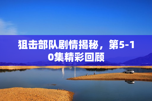 狙击部队剧情揭秘，第5-10集精彩回顾