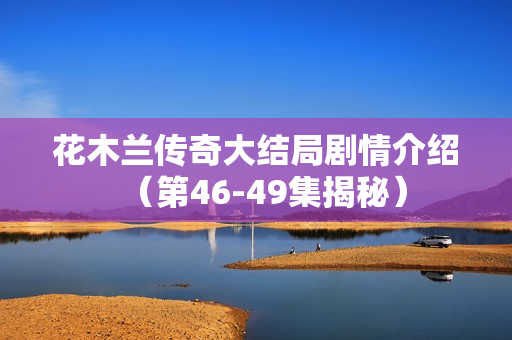 花木兰传奇大结局剧情介绍（第46-49集揭秘）