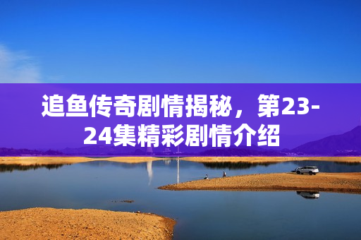 追鱼传奇剧情揭秘，第23-24集精彩剧情介绍