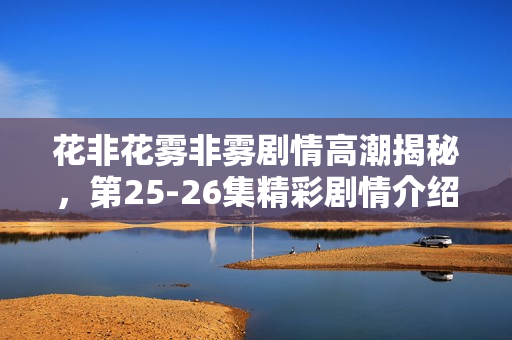 花非花雾非雾剧情高潮揭秘，第25-26集精彩剧情介绍