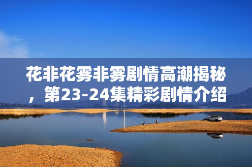 花非花雾非雾剧情高潮揭秘，第23-24集精彩剧情介绍