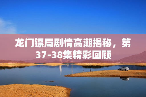 龙门镖局剧情高潮揭秘，第37-38集精彩回顾